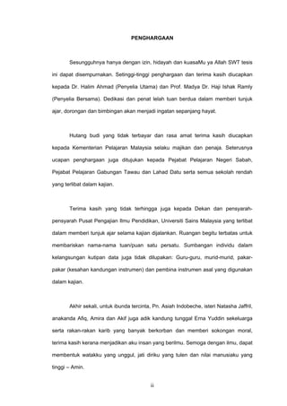 ii
PENGHARGAAN
Sesungguhnya hanya dengan izin, hidayah dan kuasaMu ya Allah SWT tesis
ini dapat disempurnakan. Setinggi-tinggi penghargaan dan terima kasih diucapkan
kepada Dr. Halim Ahmad (Penyelia Utama) dan Prof. Madya Dr. Haji Ishak Ramly
(Penyelia Bersama). Dedikasi dan penat lelah tuan berdua dalam memberi tunjuk
ajar, dorongan dan bimbingan akan menjadi ingatan sepanjang hayat.
Hutang budi yang tidak terbayar dan rasa amat terima kasih diucapkan
kepada Kementerian Pelajaran Malaysia selaku majikan dan penaja. Seterusnya
ucapan penghargaan juga ditujukan kepada Pejabat Pelajaran Negeri Sabah,
Pejabat Pelajaran Gabungan Tawau dan Lahad Datu serta semua sekolah rendah
yang terlibat dalam kajian.
Terima kasih yang tidak terhingga juga kepada Dekan dan pensyarah-
pensyarah Pusat Pengajian Ilmu Pendidikan, Universiti Sains Malaysia yang terlibat
dalam memberi tunjuk ajar selama kajian dijalankan. Ruangan begitu terbatas untuk
membariskan nama-nama tuan/puan satu persatu. Sumbangan individu dalam
kelangsungan kutipan data juga tidak dilupakan: Guru-guru, murid-murid, pakar-
pakar (kesahan kandungan instrumen) dan pembina instrumen asal yang digunakan
dalam kajian.
Akhir sekali, untuk ibunda tercinta, Pn. Asiah Indobeche, isteri Natasha Jaffril,
anakanda Afiq, Amira dan Akif juga adik kandung tunggal Erna Yuddin sekeluarga
serta rakan-rakan karib yang banyak berkorban dan memberi sokongan moral,
terima kasih kerana menjadikan aku insan yang berilmu. Semoga dengan ilmu, dapat
membentuk watakku yang unggul, jati diriku yang tulen dan nilai manusiaku yang
tinggi – Amin.
 