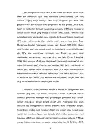 16
Untuk menganalisis semua faktor di atas dalam satu kajian adalah terlalu
besar dan menjadikan kajian tidak operasional (unresearchable). Oleh yang
demikian pengkaji hanya meninjau faktor sikap pengajaran guru dalam mata
pelajaran UPSR dan hubungan serta pengaruhnya ke atas prestasi UPSR murid.
Kajian ini memberikan tumpuan kepada sikap guru-guru UPSR yang mengajar di
sekolah-sekolah rendah yang terdapat di daerah Tawau, Sabah. Pemilihan sikap
guru sebagai faktor utama dalam kajian ini adalah berdasarkan kepada hasrat murni
KPM untuk melihat pembentukan sekolah rendah yang perkasa dalam Dasar
Memperkasa Sekolah Kebangsaan (Jemaah Nazir Sekolah KPM, 2003). Dalam
dasar tersebut, salah satu daripada empat manifestasi yang hendak dilihat tercapai
oleh KPM ialah memperkasa pengajaran guru. Perkara ini hanya dapat
direalisasikan sekiranya guru mempunyai sikap yang betul (Eggen & Kauchak,
2004). Sikap guru-guru UPSR yang dikaji dibandingkan mengikut jenis sekolah iaitu,
antara SK dengan SJKC. Pengkaji juga meninjau faktor lazim yang berlaku di
sekolah yang dijangka dapat mempengaruhi sikap guru. Kajian ini menggunakan
kaedah kuantitatif sebelum melakukan perbandingan untuk melihat keputusan UPSR
di kedua-dua jenis sekolah yang kemudiannya dikorelasikan dengan sikap yang
dikaji secara keseluruhan dan mengikut jenis sekolah.
Disebabkan sistem pendidikan rendah di negara ini menggunakan satu
instrumen yang sama bagi menilai pencapaian akademik murid-murid sebelum
memasuki pendidikan menengah maka perbandingan pencapaian bagi Sekolah-
sekolah Kebangsaan dengan Sekolah-sekolah Jenis Kebangsaan Cina selalu
dilakukan bagi menggambarkan prestasi akademik murid berdasarkan bangsa.
Perbandingan prestasi murid mengikut kategori jenis sekolah selalu menjadi bahan
rujukan dan mendapat liputan luas daripada pihak media. Laporan dan trend
keputusan UPSR yang dikeluarkan oleh Lembaga Peperiksaan Malaysia, KPM juga
memperlihatkan perbandingan pencapaian antara ketiga-tiga SK, SJKC dan SJKT.
 