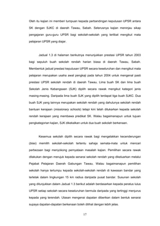 17
Oleh itu kajian ini memberi tumpuan kepada perbandingan keputusan UPSR antara
SK dengan SJKC di daerah Tawau, Sabah. Seterusnya kajian meninjau sikap
pengajaran guru-guru UPSR bagi sekolah-sekolah yang terlibat mengikut mata
pelajaran UPSR yang diajar.
Jadual 1.3 di halaman berikutnya menunjukkan prestasi UPSR tahun 2003
bagi sepuluh buah sekolah rendah harian biasa di daerah Tawau, Sabah.
Membentuk jadual prestasi keputusan UPSR secara keseluruhan dan mengikut mata
pelajaran merupakan usaha awal pengkaji pada tahun 2004 untuk mengenal pasti
prestasi UPSR sekolah rendah di daerah Tawau. Lima buah SK dan lima buah
Sekolah Jenis Kebangsaan (SJK) dipilih secara rawak mengikut kategori jenis
masing-masing. Daripada lima buah SJK yang dipilih terdapat tiga buah SJKC. Dua
buah SJK yang lainnya merupakan sekolah rendah yang dahulunya sekolah rendah
bantuan kerajaan (missionary schools) tetapi kini telah ditukarkan kepada sekolah
rendah kerajaan yang membawa predikat SK. Walau bagaimanapun untuk tujuan
pengkategorian kajian, SJK dikekalkan untuk dua buah sekolah berkenaan.
Kesemua sekolah dipilih secara rawak bagi mengelakkan kecenderungan
(bias) memilih sekolah-sekolah tertentu sahaja semata-mata untuk mencari
perbezaan bagi menyokong pernyataan masalah kajian. Pemilihan secara rawak
dilakukan dengan merujuk kepada senarai sekolah rendah yang dikeluarkan melalui
Pejabat Pelajaran Daerah Gabungan Tawau. Walau bagaimanapun pemilihan
sekolah hanya tertumpu kepada sekolah-sekolah rendah di kawasan bandar yang
terletak dalam lingkungan 15 km radius daripada pusat bandar. Susunan sekolah
yang ditunjukkan dalam Jadual 1.3 berikut adalah berdasarkan kepada peratus lulus
UPSR setiap sekolah secara keseluruhan bermula daripada yang tertinggi menjurus
kepada yang terendah. Ulasan mengenai dapatan diberikan dalam bentuk senarai
supaya dapatan-dapatan berkenaan boleh dilihat dengan lebih jelas.
 