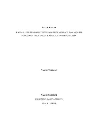 TAJUK KAJIAN
KAEDAH LBTB MENINGKATKAN KEMAHIRAN MEMBACA DAN MENULIS
PERKATAAN KVKV DALAM KALANGAN MURID PEMULIHAN
NAMA PENGKAJI
NAMA INSTITUSI
IPG KAMPUS BAHASA MELAYU
KUALA LUMPUR
 