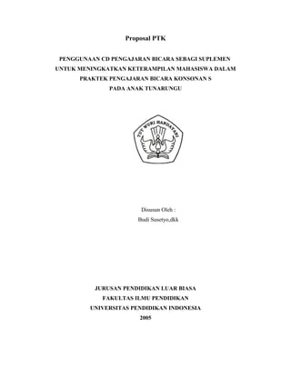 Proposal PTK


 PENGGUNAAN CD PENGAJARAN BICARA SEBAGI SUPLEMEN
UNTUK MENINGKATKAN KETERAMPILAN MAHASISWA DALAM
      PRAKTEK PENGAJARAN BICARA KONSONAN S
              PADA ANAK TUNARUNGU




                       Disusun Oleh :
                      Budi Susetyo,dkk




          JURUSAN PENDIDIKAN LUAR BIASA
            FAKULTAS ILMU PENDIDIKAN
         UNIVERSITAS PENDIDIKAN INDONESIA
                       2005
 