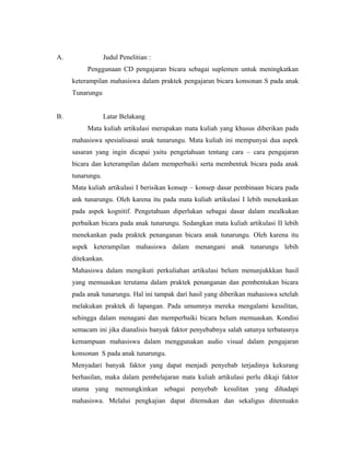 A.                Judul Penelitian :
          Penggunaan CD pengajaran bicara sebagai suplemen untuk meningkatkan
     keterampilan mahasiswa dalam praktek pengajaran bicara konsonan S pada anak
     Tunarungu


B.                Latar Belakang
          Mata kuliah artikulasi merupakan mata kuliah yang khusus diberikan pada
     mahasiswa spesialisasai anak tunarungu. Mata kuliah ini mempunyai dua aspek
     sasaran yang ingin dicapai yaitu pengetahuan tentang cara – cara pengajaran
     bicara dan keterampilan dalam memperbaiki serta membentuk bicara pada anak
     tunarungu.
     Mata kuliah artikulasi I berisikan konsep – konsep dasar pembinaan bicara pada
     ank tunarungu. Oleh karena itu pada mata kuliah artikulasi I lebih menekankan
     pada aspek kognitif. Pengetahuan diperlukan sebagai dasar dalam mealkukan
     perbaikan bicara pada anak tunarungu. Sedangkan mata kuliah artikulasi II lebih
     menekankan pada praktek penanganan bicara anak tunarungu. Oleh karena itu
     aspek keterampilan mahasiswa dalam menangani anak tunarungu lebih
     ditekankan.
     Mahasiswa dalam mengikuti perkuliahan artikulasi belum menunjukkkan hasil
     yang memuaskan terutama dalam praktek penanganan dan pembentukan bicara
     pada anak tunarungu. Hal ini tampak dari hasil yang diberikan mahasiswa setelah
     melakukan praktek di lapangan. Pada umumnya mereka mengalami kesulitan,
     sehingga dalam menagani dan memperbaiki bicara belum memuaskan. Kondisi
     semacam ini jika dianalisis banyak faktor penyebabnya salah satunya terbatasnya
     kemampuan mahasiswa dalam menggunakan audio visual dalam pengajaran
     konsonan S pada anak tunarungu.
     Menyadari banyak faktor yang dapat menjadi penyebab terjadinya kekurang
     berhasilan, maka dalam pembelajaran mata kuliah artikulasi perlu dikaji faktor
     utama yang memungkinkan sebagai penyebab kesulitan yang dihadapi
     mahasiswa. Melalui pengkajian dapat ditemukan dan sekaligus ditentuakn
 