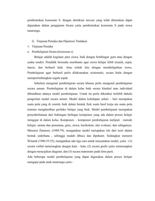 pembentukan konsonan S. dengan demikian inovasi yang telah ditemukan dapat
digunakan dalam pengajaran bicara yaitu pembentukan konsonan S pada siswa
tunarungu.


   G. Tinjauan Pustaka dan Hipotesis Tindakan
1. Tinjauan Pustaka
a. Pembelajaran bicara (konsonan s)
     Belajar adalah kegiatan para siswa, baik dengan bimbingan guru atau dengan
usaha sendiri. Pendidik berusaha membantu agar siswa belajar lebih terarah, cepat,
lancer, dan berhasil baik. Atau istilah lain dengan membelajarkan siswa.
Pembelajaran agar berhasil perlu dilaksanakan ssistematis, secara bulat dengan
mempertimbangkan segala aspek.
     Sebelum mengenal pembelajaran secara khusus perlu mengenal pembelajaran
secara umum. Pembelajaran di dalam kelas baik secara klasikal atau individual
dibutuhkan adanya model pembelajaran. Untuk itu perlu diketahui terlebih dahulu
pengertian model secara umum. Model dalam kehidupan sehari – hari merupakan
suatu pola yang di contoh, baik dalam bentuk fisik suatu hasil kerja atu suatu pola
tertentu menghasilkan perilaku belajar yang baik. Model pembelajaran merupakan
penyederhanaan dari hubungan berbagai komponen yang ada dalam proses belajar
mengajar di dalam kelas. Komponen – komponen pembelajaran meliputi : metode
belajar, sarana dan prasarana, guru, siswa, kurikulum, alat evaluasi, dan sebagainya.
Menurut Zamroni, (1988:79), mengatakan model merupakan inti dari teori dalam
bentuk sederhana , sehingga mudah dibaca dan dipahami. Sedangkan menurut
Winardi (1986:53-55), mengatakan ada tiga cara untuk menyatakan model, yaitu : (1)
secara verbal menerangkan dengan kata – kata, (2) secara grafis yaitu menerangkan
dengan menyajikan diagram, dan (3) secara matematis pada ilmu pasti.
Ada beberapa model pembelajaran yang dapat digunakan dalam proses belajar
mengajar pada anak tunarungu yaitu :
 