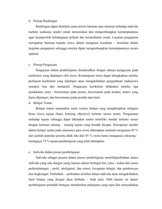 b. Prinsip Bimbingan
     Bimbingan dapat diartikan suatu proses bantuan atau tuntutan terhadap individu
melalui usahanya sendiri untuk menemukan dan mengembangkan kemampuannya
agar memperoleh kebahagiaan pribadi dan kemanfaatan sosial. Layanan pengajaran
merupakan bantuan kepada siswa dalam mengatasi kesulitan – kesulitan dalam
kegiatan pengajaran sehingga mereka dapat mengembangkan kemampuannya secara
optimal.


c. Prinsip Pengayaan
     Pengayaan dalam pembelajaran dimaksudkan dengan adanya pengayaan pada
kurikulum yang dipelajari oleh siswa. Kemampuan siswa dapat ditingkatkan melalui
perluasan kurikulum yang dipelajari akan mengakibatkan pengetahuan mahasiswa
semakin luas dan mendetail. Pengayaan kurikulum dilakukan melalui tiga
pendekatan yaitu : berorientasi pada proses, berorientasi pada konten, materi yang
harus dipelajari, dan berorientasi pada produk atau hasil.
d. Belajar Tuntas
     Belajar tuntas merupakan suatu system belajar yang mengharapkan sebagian
besar siswa tujuan (basic learning objective) tertentu secara tuntas. Penguasaan
terhadap tujuan sehingga dapat dikatakan tuntas memiliki standar tertentu sesuai
dengan tuntutan masing – masing tujuan yang hendak dicapai. Pencapaian standar
dalam belajar tuntas pada umumnya para siswa diharapkan minimal menguasai 85 %
dari jumlah populasi peserta didik dan dari 85 % siswa harus menguasai sekurang –
kurangnya 75 % tujuan pembelajaran yang telah ditetapkan.


e. Individu dalam proses pembelajaran
     Individu sebagai peserta dalam proses pembelajaran memilikiperbedaan antara
individu yang satu dengan yamg lainnya dalam berbagai hal, yaitu : waktu dan irama
perkembanagan , motif, intelegensi, dan emosi, kecepatan belajar, dan pembawaan
dan lingkungan. Perbedaan – perbedaan tersebut dalam individu akan mengakibatkan
hasil belajar yang dicapai akan berbeda – beda pula. Oleh karena itu dalam
pembelajaran pendidik bertugas memberikan pelayanan yang tepat dan menyediakan
 