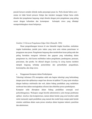 puncak kerucut semakin abstrak media penyampai pesan itu. Perlu dicatat bahwa urut –
urutan ini tidak berarti prosesw belajar dan interaksi mengajar belajar harus selalu
dimulai dari pengalaman langsung, tetapi dimulai dengan jenis pengalaman yang paling
sesuai dengan kebutuhan dan kemampuan               kelompok siswa yang dihadapi
mempertimbangkan situasi belajarnya.




   Gambar 2.3 Kerucut Pengalaman Edgar Dale (Hamalik, 1994)
        Dasar pengembanagan kerucut di atas bukanlah tingkat kesulitan, melainkan
   tingkat keabstrakan, jumlah jenis indera yang turut serta selama penerimaan isi
   pengajaran atau pesan. Pengalaman langsung akan memberikan kesan paling utuh dan
   paling bermakna mengenai informasi dan gagasan yang terkandung dalam
   pengalaman itu, oleh karena melibatkan indera pengluhatan, pendengaran, perasaan,
   penciuman, dan peraba. Ini dikenal dengan Learning by doing karena memberi
   dampak     langsung    terhadap    pemerolehan   dan     pertumbuhan   pengetahuan,
   keterampilan, dan sikap siswa.


   a.   Penggunaan Komputer dalam Pembelajaran
   Teknologi informasi (TI) merupakan salah satu bagian teknologi yang berkembang
   dengan pesat dan aplikasinya sangat luas dewasa ini.aplikasi TI yang nyata misalnya
   dengan hadirnya multimedia dan web, dalam bidang pendidikan yang melahirkan
   terobosan baru dalam meningkatkan efisiensi dan efektifitas proses pembelajaran.
   Komputer     telah    diterapkan    dalam   bidang     pendidikan   semenjak   awal
   perkembangannya. Walaupun sangat bersifat administrative yaitu berupa pembuatan
   aplikasi database dan komputerisasi, namun dalam bentuk yang awal tersebut sudah
   mulai memasuki aspek pendidikan yang manual dan modul kerja sampai pada bentuk
   simulasi sederhana dalam suatu proses misalnya dalam kegiatan industri, penelitian
   dan administrasi.
 