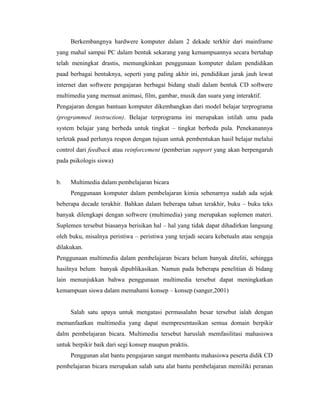 Berkembangnya hardwere komputer dalam 2 dekade terkhir dari mainframe
yang mahal sampai PC dalam bentuk sekarang yang kemampuannya secara bertahap
telah meningkat drastis, memungkinkan penggunaan komputer dalam pendidikan
paad berbagai bentuknya, seperti yang paling akhir ini, pendidikan jarak jauh lewat
internet dan softwere pengajaran berbagai bidang studi dalam bentuk CD softwere
multimedia yang memuat animasi, film, gambar, musik dan suara yang interaktif.
Pengajaran dengan bantuan komputer dikembangkan dari model belajar terprograma
(programmed instruction). Belajar terprograma ini merupakan istilah umu pada
system belajar yang berbeda untuk tingkat – tingkat berbeda pula. Penekanannya
terletak paad perlunya respon dengan tujuan untuk pembentukan hasil belajar melalui
control dari feedback atau reinforcement (pemberian support yang akan berpengaruh
pada psikologis siswa)


b.   Multimedia dalam pembelajaran bicara
     Penggunaan komputer dalam pembelajaran kimia sebenarnya sudah ada sejak
beberapa decade terakhir. Bahkan dalam beberapa tahun terakhir, buku – buku teks
banyak dilengkapi dengan softwere (multimedia) yang merupakan suplemen materi.
Suplemen tersebut biasanya berisikan hal – hal yang tidak dapat dihadirkan langsung
oleh buku, misalnya peristiwa – peristiwa yang terjadi secara kebetualn atau sengaja
dilakukan.
Penggunaan multimedia dalam pembelajaran bicara belum banyak diteliti, sehingga
hasilnya belum banyak dipublikasikan. Namun pada beberapa penelitian di bidang
lain menunjukkan bahwa penggunaan multimedia tersebut dapat meningkatkan
kemampuan siswa dalam memahami konsep – konsep (sanger,2001)


     Salah satu upaya untuk mengatasi permasalahn besar tersebut ialah dengan
memanfaatkan multimedia yang dapat mempresentasikan semua domain berpikir
dalm pembelajaran bicara. Multimedia tersebut haruslah memfasilitasi mahasiswa
untuk berpikir baik dari segi konsep maupun praktis.
     Penggunan alat bantu pengajaran sangat membantu mahasiswa peserta didik CD
pembelajaran bicara merupakan salah satu alat bantu pembelajaran memiliki peranan
 