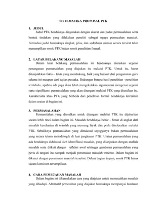 SISTEMATIKA PROPOSAL PTK

1. JUDUL
    Judul PTK hendaknya dinyatakan dengan akurat dan padat permasalahan serta
bentuk tindakan yang dilakukan peneliti sebagai upaya pemecahan masalah.
Formulasi judul hendaknya singkat, jelas, dan sederhana namun secara tersirat telah
menampilkan sosok PTK bukan sosok penelitian formal.


2. LATAR BELAKANG MASALAH
    Dalam latar belakang permasalahan ini hendaknya diuraikan urgensi
penanganan permasalahan yang diajukan itu melalui PTK. Untuk itu, harus
ditunjukkkan fakta – fakta yang mendukung, baik yang berasal dari pengamatan guru
selama ini maupun dari kajian pustaka. Dukungan berupa hasil penelitian –penelitian
terdahulu, apabila ada juga akan lebih mengokohkan argumentasi mengenai urgensi
serta signifikansi permasalahan yang akan ditangani melalui PTK yang diusulkan itu.
Karakteristik khas PTK yang berbeda dari penelitian formal hendaknya tercermin
dalam uraian di bagian ini.

3. PERMASALAHAN
    Permasalahan yang diusulkan untuk ditangani melalui PTK itu dijabarkan
secara lebih rinci dalam bagian ini. Masalah hendaknya benar – benar di angkat dari
masalah keseharian di sekolah yang memang layak dan perlu diselesaikan melalui
PTK. Sebaliknya permasalahan yang dimaksud seyogyanya bukan permasalahan
yang secara teknis metodologik di luar jangkauan PTK. Uraian permasalahan yang
ada hendaknya didahului oleh identifikasi masalah, yang dilanjutkan dengan analisis
masalah serta diikuti dengan refleksi awal sehingga gambaran permasalahan yang
perlu di tangani itu nampak menjadi perumusan masalah tersebut. Dalam bagian ini
dikunci dengan perumusan masalah tersebut. Dalam bagian inipun, sosok PTK harus
secara konsisten tertampilkan.


4. CARA PEMECAHAN MASALAH
    Dalam bagian ini dikemukakan cara yang diajukan untuk memecahkan masalah
yang dihadapi. Alternatif pemecahan yang diajukan hendaknya mempunyai landasan
 