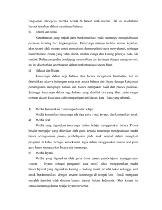 fungsional intelegensi mereka berada di bawah anak normal. Hal ini disebabkan
karena kesulitan dalam memahami bahasa.
b)   Emosi dan sosial
     Keterbatasan yang terjadi dalm berkomunikasi pada tuanrungu mengakibatkan
perasaan terasing dari lingkungannya. Tunarungu mampu melihat semua kejadian,
akan tetapi tidak mampu untuk memahami danmengikuti secra menyeluruh, sehingga
menimbulkan emosi yang tidak stabil, mudah curiga dan kurang percaya pada diri
sendiri. Dalam pergaulan cenderung memisahkan diri terutama dengan orang normal,
hal ini disebabkan keterbatasan dalam berkomunikasi secara lisan.
c)   Bahasa dan Bicara
     Tunarungu dalam segi bahasa dan bicara mengalami hambatan, hal ini
disebabkan adanya hubungan yang erat antara bahasa dan bicara denagn ketajaman
pendengaran, mengingat bahasa dan bicara merupakan hasil dari proses peniruan.
Sehingga tunarungu dalam segi bahasa yang dimiliki ciri yang khas yaitu sangat
terbatas dalam kosa kata, sulit mengartikan arti kiasan, kata – kata yang abstrak.


3)   Media Komunikasi Tunarungu dalam Belajar
     Media komunikasi tunarungu ada tiga yaitu : oral, isyarat, dan komunikasi total.
a)   Media oral
     Media yang digunakan tunarungu dalam belajar menggunakan bicara. Proses
belajar mengajar yang diberikan oleh guru kepada tunarungu menggunakan media
bicara sebagaimana proses pembelajaran pada anak normal dalam mengikuti
pelajaran di kelas. Sebagai konsekuensi logis dalam menggunakan media oral yaitu
guru harus mengajarkan bicara ada tunarungu.
b)   Media Isyarat
     Media yang digunakan oleh guru dalm proses pembelajaran menggunakan
isyarat – isyarat sebagai pengganti kata huruf, tidak menggunakan media
bicara.Isyarat yang digunakan kadang – kadang masih bersifat lokal sehingga sulit
untuk berkomunikasi dengan sesame tunarungu di tempat lain. Untuk mengatasi
masalah tersebut telah disusun kamus isyarat bahasa Indonesia. Oleh karena itu
semua tunarungu harus belajar isyarat tersebut.
 