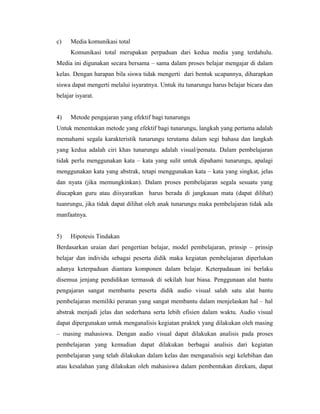 c)    Media komunikasi total
      Komunikasi total merupakan perpaduan dari kedua media yang terdahulu.
Media ini digunakan secara bersama – sama dalam proses belajar mengajar di dalam
kelas. Dengan harapan bila siswa tidak mengerti dari bentuk ucapannya, diharapkan
siswa dapat mengerti melalui isyaratnya. Untuk itu tunarungu harus belajar bicara dan
belajar isyarat.


4)    Metode pengajaran yang efektif bagi tunarungu
Untuk menentukan metode yang efektif bagi tunarungu, langkah yang pertama adalah
memahami segala karakteristik tunarungu terutama dalam segi bahasa dan langkah
yang kedua adalah ciri khas tunarungu adalah visual/pemata. Dalam pembelajaran
tidak perlu menggunakan kata – kata yang sulit untuk dipahami tunarungu, apalagi
menggunakan kata yang abstrak, tetapi menggunakan kata – kata yang singkat, jelas
dan nyata (jika memungkinkan). Dalam proses pembelajaran segala sesuatu yang
diucapkan guru atau diisyaratkan harus berada di jangkauan mata (dapat dilihat)
tuanrungu, jika tidak dapat dilihat oleh anak tunarungu maka pembelajaran tidak ada
manfaatnya.


5)    Hipotesis Tindakan
Berdasarkan uraian dari pengertian belajar, model pembelajaran, prinsip – prinsip
belajar dan individu sebagai peserta didik maka kegiatan pembelajaran diperlukan
adanya keterpaduan diantara komponen dalam belajar. Keterpadauan ini berlaku
disemua jenjang pendidikan termasuk di sekilah luar biasa. Penggunaan alat bantu
pengajaran sangat membantu peserta didik audio visual salah satu alat bantu
pembelajaran memiliki peranan yang sangat membantu dalam menjelaskan hal – hal
abstrak menjadi jelas dan sederhana serta lebih efisien dalam waktu. Audio visual
dapat dipergunakan untuk menganalisis kegiatan praktek yang dilakukan oleh masing
– masing mahasiswa. Dengan audio visual dapat dilakukan analisis pada proses
pembelajaran yang kemudian dapat dilakukan berbagai analisis dari kegiatan
pembelajaran yang telah dilakukan dalam kelas dan menganalisis segi kelebihan dan
atau kesalahan yang dilakukan oleh mahasiswa dalam pembentukan direkam, dapat
 