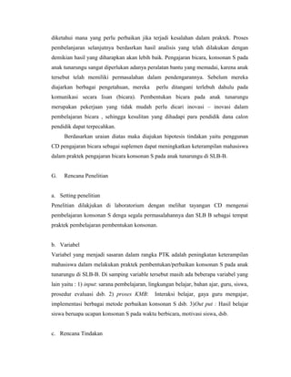 diketahui mana yang perlu perbaikan jika terjadi kesalahan dalam praktek. Proses
pembelanjaran selanjutnya berdasrkan hasil analisis yang telah dilakukan dengan
demikian hasil yang diharapkan akan lebih baik. Pengajaran bicara, konsonan S pada
anak tunarungu sangat diperlukan adanya peralatan bantu yang memadai, karena anak
tersebut telah memiliki permasalahan dalam pendengarannya. Sebelum mereka
diajarkan berbagai pengetahuan, mereka        perlu ditangani terlebuh dahulu pada
komunikasi secara lisan (bicara). Pembentukan bicara pada anak tunarungu
merupakan pekerjaan yang tidak mudah perlu dicari inovasi – inovasi dalam
pembelajaran bicara , sehingga kesulitan yang dihadapi para pendidik dana calon
pendidik dapat terpecahkan.
     Berdasarkan uraian diatas maka diajukan hipotesis tindakan yaitu penggunan
CD pengajaran bicara sebagai suplemen dapat meningkatkan keterampilan mahasiswa
dalam praktek pengajaran bicara konsonan S pada anak tunarungu di SLB-B.


G.   Rencana Penelitian


a. Setting penelitian
Penelitian dilakjukan di laboratorium dengan melihat tayangan CD mengenai
pembelajaran konsonan S denga segala permasalahannya dan SLB B sebagai tempat
praktek pembelajaran pembentukan konsonan.


b. Variabel
Variabel yang menjadi sasaran dalam rangka PTK adalah peningkatan keterampilan
mahasiswa dalam melakukan praktek pembentukan/perbaikan konsonan S pada anak
tunarungu di SLB-B. Di samping variable tersebut masih ada beberapa variabel yang
lain yaitu : 1) input: sarana pembelajaran, lingkungan belajar, bahan ajar, guru, siswa,
prosedur evaluasi dsb. 2) proses KMB:         Interaksi belajar, gaya guru mengajar,
implementasi berbagai metode perbaikan konsonan S dsb. 3)Out put : Hasil belajar
siswa beruapa ucapan konsonan S pada waktu berbicara, motivasi siswa, dsb.


c. Rencana Tindakan
 