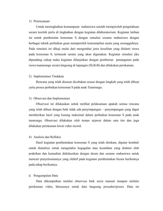 1) Perencanaan
     Untuk meningkatkan kemampuan mahasiswa setelah memperoleh pengetahuan
secara teoritik perlu di tingkatkan dengan kegiatan dilaboratorium. Kegiatan latihan
ini untuk pembetulan konsonan S dengan simulasi sesame mahasiswa dengan
berbagai teknik perbaikan guan memperoleh keterampilan nyata yang sesungguhnya.
Pada simulasi ini dikaji mulai dari mengetahui jenis kesulitan ynag dialami siswa
pada konsonan S, termasuk sarana yang akan digunakan. Kegiatan simulasi jika
dipandang cukup maka kegiatan dilanjutkan dengan pemberian penanganan pada
siswa tuanarungu secara langsung di lapangan (SLB-B) dan dilakukan perekaman.


2) Implementasi Tindakan
     Rencana yang telah disusun dicobakan sesuai dengan langkah yang telah dibuat
yaitu proses perbaikan konsonan S pada anak Tunarungu.


3) Observasi dan Implementasi
     Observasi ini dilakaukan untuk melihat pelaksanaan apakah semua rencana
yang telah dibuat dengan baik tidak ada penyimpangan – penyimpangan yang dapat
memberikan hasil yang kurang maksimal dalam perbaikan konsonan S pada anak
tunarungu. Observasi dilakukan oleh teman sejawat dalam satu tim dan juga
dilakukan perekaman lewat video record.


4) Analisis dan Refleksi
     Hasil kegiatan pembentukan konsonan S yang telah direkam, diputar kembali
untuk dianalisis untuk mengetahui kegagalan atau kesalahan yang dialami oleh
praktikan dan kemudian didiskusikan dengan dosen dan sesame mahasiswa untuk
mencari penyelesaiannya yang efektif pada kegiatan pembentukan bicara berikutnya
pada tahap berikutnya.


d. Pengumpulan Data
     Data dikumpulkan melalui observasi baik secra manual maupun melalui
perekaman video, khususnya untuk data langsung prosedur/proses. Data ini
 