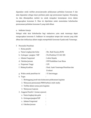 digunakan untuk melihat proses/prosedur pelaksanaan perbaikan konsonan S dan
akan digunakan sebagai dasar penilaian pada segi perencanaan kegiatan. Disamping
itu data dikumpulkan melalui tes untuk mengukur kemampuan siswa dalam
mengucapkan konsonan S. Data ini diperlukan untuk menentukan keberhasilan
perencanaan perbaikan konsonan S yang telah dibuat.


e. Indikator kinerja
Sebagai tolak ukur keberhasilan bagi mahasiswa yaitu anak tunarungu dapat
mengucapkan konsonan S. Indikator ini merupakan tempat dari rencana yang telah
dibuat dan imlikasinya dalam rangka memperbaiki konsonan S pada anak Tunarungu.


f. Personalia Penelitian
   1. Ketua peneliti                   :
   a. Nama Lengkap dan Gelar           : Drs. Budi Susetyo,M.Pd
   b. Golongan / pangkat / NIP         : IVa/Pembina/131 662 488
   c Jabatan Fungsional                : Lektor Kepala
   d. Fakultas/jurusan                 : FIP/Pendidikan Luar Biasa
   e. Perguruan Tinggi                 : UPI
   f. Bidang Keahlian                  : Pend. Aank Tunarungu/Penelitian dan
                                           Evaluasi
   g. Waktu untuk penelitian ini       : 15 Jam/minggu
   h. Tugas                            :
       1. Bertanggung jawab atas kelancaran pelaksanaan kegiatan
       2. Menyusun perencanaan PBM berbasis multi media
       3. Terlibat dalam semua jenis kegiatan
       4. Mentyusun Laporan
   2. Anggota Peneliti 1 (teman sejawat)
       a. Nama lengkap dan gelar       :
       b. Golongan/pangkat/NIP         :
       c. Jabatan Fungsional           :
       d. Fakultas/jurusan             :
 