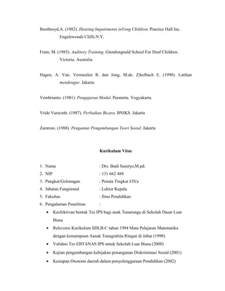 Boothroyd,A. (1982). Hearing Impairments inYong Children. Practice Hall Inc.
            Engelewoods Cliffs.N.Y.


Fram, M. (1985). Auditory Training. Glendongnald School For Deaf Children.
            Victoria. Australia


Hagen, A. Van. Vermeulen R. dan Jong, M.de. Zikelbach E. (1990). Latihan
            mendengar. Jakarta


Vembrianto. (1981). Pengajaran Modul. Paramita. Yogyakarta.


Vride Varecmb. (1987). Perbaikan Bicara. BNIKS. Jakarta


Zamroni. (1988). Pengantar Pengembangan Teori Sosial. Jakarta




                                  Kurikulum Vitae


1. Nama                           : Drs. Budi Susetyo,M.pd.
2. NIP                            : 131 662 488
3. Pangkat/Golonagan              : Penata Tingkat I/IVa
4. Jabatan Fungsional             : Lektor Kepala
5. Fakultas                       : Ilmu Pendidikan
6. Pengalaman Penelitian          :
   •     Keefektivan bentuk Tes IPS bagi anak Tunarungu di Sekolah Dasar Luar
         Biasa
   •     Relevensi Kurikulum SDLB-C tahun 1994 Mata Pelajaran Matematika
         dengan kemampuan Aanak Tunagrahita Ringan di Jabar (1998)
   •     Validasi Tes EBTANAS IPS untuk Sekolah Luar Biasa (2000)
   •     Kajian pengembangan kebijakan penanganan Diskriminasi Sosial (2001)
   •     Kesiapan Otonomi daerah dalam penyelenggaraan Pendidikan (2002)
 