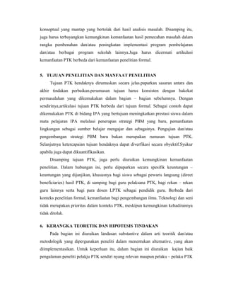 konseptual yang mantap yang bertolak dari hasil analisis masalah. Disamping itu,
juga harus terbayangkan kemungkinan kemanfaatan hasil pemecahan masalah dalam
rangka pembenahan dan/atau peningkatan implementasi program pembelajaran
dan/atau berbagai program sekolah lainnya.Juga harus dicermati artikulasi
kemanfaatan PTK berbeda dari kemanfaatan penelitian formal.


5. TUJUAN PENELITIAN DAN MANFAAT PENELITIAN
     Tujuan PTK hendaknya dirumuskan secara jelas.paparkan sasaran antara dan
akhir tindakan perbaikan.perumusan tujuan harus konsisten dengan hakekat
permasalahan yang dikemukakan dalam bagian – bagian sebelumnya. Dengan
sendirinya,artikulasi tujuan PTK berbeda dari tujuan formal. Sebagai contoh dapat
dikemukakan PTK di bidang IPA yang bertujuan meningkatkan prestasi siswa dalam
mata pelajaran IPA melalaui penerapan strategi PBM yang baru, pemanfaatan
lingkungan sebagai sumber belajar mengajar dan sebagainya. Pengujian dan/atau
pengembangan strategi PBM baru bukan merupakan rumusan tujuan PTK.
Selanjutnya ketercapaian tujuan hendaknya dapat diverfikasi secara obyektif.Syukur
apabila juga dapat dikuantifikasikan.
     Disamping tujuan PTK, juga perlu diuraikan kemungkinan kemanfaatan
penelitian. Dalam hubungan ini, perlu dipaparkan secara spesifik keuntungan –
keuntungan yang dijanjikan, khususnya bagi siswa sebagai pewaris langsung (direct
beneficiaries) hasil PTK, di samping bagi guru pelaksana PTK, bagi rekan – rekan
guru lainnya serta bagi para dosen LPTK sebagai pendidik guru. Berbeda dari
konteks penelitian formal, kemanfaatan bagi pengembangan ilmu. Teknologi dan seni
tidak merupakan prioritas dalam konteks PTK, meskipun kemungkinan kehadirannya
tidak ditolak.

6. KERANGKA TEORETIK DAN HIPOTESIS TINDAKAN
     Pada bagian ini diuraikan landasan substantive dalam arti teoritik dan/atau
metodologik yang dipergunakan peneliti dalam menentukan alternative, yang akan
diimplementasikan. Untuk keperluan itu, dalam bagian ini diuraikan kajian baik
pengalaman peneliti pelakju PTK sendiri nyang relevan maupun pelaku – pelaku PTK
 