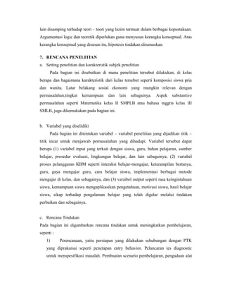 lain disamping terhadap teori – teori yang lazim termuat dalam berbagai kepustakaan.
Argumentasi logic dan teoretik diperlukan guna menyusun kerangka konseptual. Aras
kerangka konseptual yang disusun itu, hipotesis tindakan dirumuskan.

7. RENCANA PENELITIAN
a. Setting penelitian dan karakteristik subjek penelitian
      Pada bagian ini disebutkan di mana penelitian tersebut dilakukan, di kelas
berapa dan bagaimana karakteristik dari kelas tersebut seperti komposisi siswa pria
dan wanita. Latar belakang sosial ekonomi yang mungkin relevan dengan
permasalahan,tingkat    kemampuan      dan   lain   sebagainya.   Aspek   substantive
permasalahan seperti Matematika kelas II SMPLB atau bahasa inggris kelas III
SMLB, juga dikemukakan pada bagian ini.


b. Variabel yang diselidiki
      Pada bagian ini ditentukan variabel – variabel penelitian yang dijadikan titik –
titik incar untuk menjawab permasalahan yang dihadapi. Variabel tersebut dapat
berupa (1) variabel input yang terkait dengan siswa, guru, bahan pelajaran, sumber
belajar, prosedur evaluasi, lingkungan belajar, dan lain sebagainya; (2) variabel
proses pelanggaran KBM seperti interaksi belajar-mengajar, keterampilan bertanya,
guru, gaya mengajar guru, cara belajar siswa, implementasi berbagai metode
mengajar di kelas, dan sebagainya, dan (3) varaibel output seperti rasa keingintahuan
siswa, kemampuan siswa mengaplikasikan pengetahuan, motivasi siswa, hasil belajar
siswa, sikap terhadap pengalaman belajar yang telah digelar melalui tindakan
perbaikan dan sebagainya.


c. Rencana Tindakan
Pada bagian ini digambarkan rencana tindakan untuk meningkatkan pembelajaran,
seperti :
    1)      Perencanaan, yaitu persiapan yang dilakukan sehubungan dengan PTK
    yang diprakarsai seperti penetapan entry behavior. Pelancaran tes diagnostic
    untuk menspesifikasi masalah. Pembuatan scenario pembelajaran, pengadaan alat
 