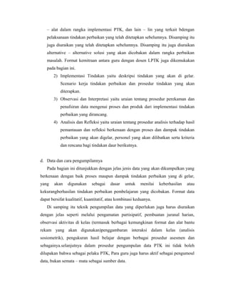 – alat dalam rangka implementasi PTK, dan lain – lin yang terkait bdengan
   pelaksanaan tindakan perbaikan yang telah ditetapkan sebelumnya. Disamping itu
   juga diuraikan yang telah ditetapkan sebelumnya. Disamping itu juga diuraikan
   alternative – alternative solusi yang akan dicobakan dalam rangka perbaikan
   masalah. Format kemitraan antara guru dengan dosen LPTK juga dikemukakan
   pada bagian ini.
       2) Implementasi Tindakan yaitu deskripsi tindakan yang akan di gelar.
           Scenario kerja tindakan perbaikan dan prosedur tindakan yang akan
           diterapkan.
       3) Observasi dan Interpretasi yaitu uraian tentang prosedur perekaman dan
           penafsiran data mengenai proses dan produk dari implementasi tindakan
           perbaikan yang dirancang.
       4) Analisis dan Refleksi yaitu uraian tentang prosedur analisis terhadap hasil
           pemantauan dan refleksi berkenaan dengan proses dan dampak tindakan
           perbaikan yang akan digelar, personel yang akan dilibatkan serta kriteria
           dan rencana bagi tindakan daur berikutnya.


d. Data dan cara pengumpilannya
   Pada bagian ini ditunjukkan dengan jelas jenis data yang akan dikumpulkan yang
berkenaan dengan baik proses maupun dampak tindakan perbaikan yang di gelar,
yang    akan   digunakan     sebagai    dasar    untuk   menilai   keberhasilan   atau
kekurangberhasilan tindakan perbaikan pembelajaran yang dicobakan. Format data
dapat bersifat kualitatif, kuantitatif, atau kombinasi keduanya.
   Di samping itu teknik pengumpilan data yang diperlukan juga harus diuraikan
dengan jelas seperti melalui pengamatan partisipatif, pembuatan juranal harian,
observasi aktivitas di kelas (termasuk berbagai kemungkinan format dan alat bantu
rekam yang akan digunakan)penggambaran interaksi dalam kelas (analisis
sosiometrik), pengukuran hasil belajar dengan berbagai prosedur asesmen dan
sebagainya.selanjutnya dalam prosedur pengumpulan data PTK ini tidak boleh
dilupakan bahwa sebagai pelaku PTK, Para guru juga harus aktif sebagai pengumoul
data, bukan semata – mata sebagai sumber data.
 