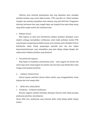 Akhirnya semu teknologi pengumpulan data yang digunakan harus mendapat
penilaian kelaikan yang cermat dalam konteks PTK yang khas itu. Sebab meskipun
mungkin saja memang menjanjikan mutu rekaman yang jauh lebih baik. Penggunaan
teknologi perekaman data yang canggih dapat saja terganjal keras pada tahap tayang
ulang dalam rangka analisis dan interpretasi data.


e. Indikator kinerja
     Pada bagaian ini tolak ukur keberhasilan tindakan perbaikan ditetapkan secara
eksplisit sehingga memudahkan verifikasinya untuk tindak perbaikan melalui PTK
yang bertujuan mengurangi kesalahan konsep siswa misalnya perlu ditetapkan kriteria
keberhasilan dalam bentuk pengurangan (njumlah jenis dan atau tingkat
kegawatan)miskonsepsi yang tertampilkan yang patut diduga sebagai dampak dari
implementasi tindakan perbaikan yang dimaksud.


f. Tim peneliti dan tugasnya
     Pada bagian ini hendaknya dicantumakan nama – nama anggota tim peneliti dan
uraian tugas peran setiap anggota tim peneliti serta jam kerja yang dialokasikan setiap
minggu untuk kegiatan penelitian.


8.    JADWAL PENELITIAN
     Jadwal kegiatan penelitian disusun dalam matriks yang menggambarkan urutan
kegiatan dari awal sampai akhir.


9.    RENCANA ANGGARAN
1.   Komponen – komponen pembiayaan
     Rencana anggaran meliputi kebutuhan dukungan financial untuk tahap persiapan
pelaksanan penelitian, dan pelaporan.
Secara lebih rinci, pembiayaan yang termasuk dalam setiap bidang adalah sebagai
berikut :
 