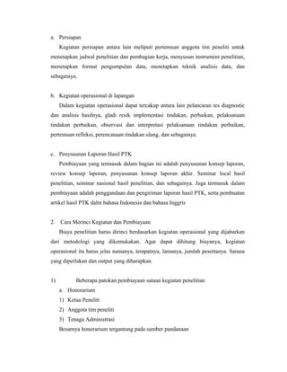 a. Persiapan
     Kegiatan persiapan antara lain meliputi pertemuan anggota tim peneliti untuk
menetapkan jadwal penelitian dan pembagian kerja, menyusun instrument penelitian,
menetapkan format pengumpulan data, menetapkan teknik analisis data, dan
sebagainya.


b. Kegiatan operasional di lapangan
     Dalam kegiatan operasional dapat tercakup antara lain pelancaran tes diagnostic
dan analisis hasilnya, gladi resik implementasi tindakan, perbaikan, pelaksanaan
tindakan perbaikan, observasi dan interpretasi pelaksanaan tindakan perbaikan,
pertemuan refleksi, perencanaan tindakan ulang, dan sebagainya.


c. Penyusunan Laporan Hasil PTK
     Pembiayaan yang termasuk dalam bagian ini adalah penyusunan konsep laporan,
review konsep laporan, penyusunan konsep laporan akhir. Seminar local hasil
penelitian, seminar nasional hasil penelitian, dan sebagainya. Juga termasuk dalam
pembiayaan adalah penggandaan dan pengiriman laporan hasil PTK, serta pembuatan
artikel hasil PTK dalm bahasa Indonesia dan bahasa Inggris


2.   Cara Merinci Kegiatan dan Pembiayaan
     Biaya penelitian harus dirinci berdasarkan kegiatan operasional yang dijabarkan
dari metodologi yang dikemukakan. Agar dapat dihitung biayanya, kegiatan
operasional itu harus jelas namanya, tempatnya, lamanya, jumlah pesertanya. Sarana
yang diperlukan dan output yang diharapkan.


1)          Beberapa patokan pembiayaan satuan kegiatan penelitian
     a. Honorarium
     1) Ketua Peneliti
     2) Anggota tim peneliti
     3) Tenaga Administrasi
     Besarnya honorarium tergantung pada sumber pandanaan
 