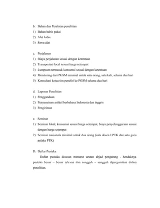 b. Bahan dan Peralatan penelitian
1) Bahan habis pakai
2) Alat habis
3) Sewa alat


c. Perjalanan
1) Biaya perjalanan sesuai dengan ketentuan
2) Transportasi local sesuai harga setempat
3) Lumpsum termasuk konsumsi sesuai dengan ketentuan
4) Monitoring dari PGSM minimal untuk satu orang, satu kali, selama dua hari
5) Konsultasi ketua tim peneliti ke PGSM selama dua hari


d. Laporan Penelitian
1) Penggandaan
2) Penyusuinan artikel berbahasa Indonesia dan inggris
3) Pengiriman


e. Seminar
1) Seminar lokal, konsumsi sesuai harga setempat, biaya penyelenggaraan sesuai
   dengan harga setempat
2) Seminar nasionala minimal untuk dua orang (satu dosen LPTK dan satu guru
   pelaku PTK)


D. Daftar Pustaka
     Daftar pustaka disusun menurut urutan abjad pengarang . hendaknya
pustaka benar – benar relevan dan sungguh – sungguh dipergunakan dalam
penelitian.
 