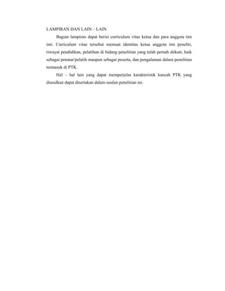 LAMPIRAN DAN LAIN – LAIN
     Bagian lampiran dapat berisi curriculum vitae ketua dan para anggota tim
inti. Curriculum vitae tersebut memuat identitas ketua anggota tim peneliti,
riwayat pendidikan, pelatihan di bidang penelitian yang telah pernah diikuti, baik
sebagai penatar/pelatih maupun sebagai peserta, dan pengalaman dalam penelitian
termasuk di PTK.
     Hal – hal lain yang dapat memperjelas karakteristik kancah PTK yang
diusulkan dapat disertakan dalam usulan penelitian ini.
 