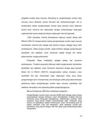 10
pengelola sumber daya manusia. Disamping itu pengembangan sumber daya
manusia harus dilakukan secara terncana dan berkesinambungan, hal ini
dimaksudkan bahwa pengembangan sumber daya manusia harus dilakukan
secara terus menerus dan disesuaikan dengan perkembangan lingkungan
organisasi baik secara eksternal maupun lingkungan internal organisasi.
CIDA (Canadian Internal Development Agency) seperti dikutip oleh
Effendi (1993:12) mengemukakan bahwa pengembangan sumber daya manusia
menekankan manusia baik sebagai alat (means) maupun sebagai tujuan akhir
pembangunan. Dalam jangka pendek, dapat diartikan sebagai pengembangan
pendidikan dan pelatihan untuk memenuhi segala tenaga ahli teknik,
kepemimpinan, tenaga administrasi.
Pengertian diatas meletakkan sebagai pelaku dan penerima
pembangunan. Tindakan yang perlu dilakukan dalam jangka pendek memberikan
pendidikan dan pelatihan untuk memenuhi kebutuhan tenaga kerja terampil.
Dalam hal ini Effendi (1993:13) mengemukakan bahwa meskipun unsur
kesehatan dan gizi, kesempatan kerja, lingkungan hidup yang sehat,
pengembangan karir di tempat kerja, dan kehidupan politik yang bebas termasuk
pendukung dalam pengembangan sumber daya manusia, pendidikan dan
pelatihan merupakan unsur terpenting dalam pengembangannya.
Menurut Sufyarman (2003:30) memberikan pengertian :
Pengembangan sumber daya manusia (SDM) ialah sebagai suatu proses
pembudayaan bangsa bertujuan untuk meningkatkan kualitas manusia
Indonesia yang menguasai pengetahuan, keterampilan, keahlian serta
wawasan yang sesuai dengan perkembangan iptek. Wawasan yang
sesuai era globalisasi adalah kemampuan untuk memandang jauh ke
depan, wawasan mutu dan kekaryaan, serta wawasan inovasi dan
perubahan yang sesuai dengan nilai dan sikap yang berkembang dalam
masyarakat.
 