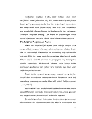 11
Berdasarkan penjelasan di atas, dapat dikatakan bahwa dalam
mengahadapi persaingan di masa yang akan datang, tersedianya tenaga kerja
dengan upah yang murah dan sumber daya alam yang melimpah tidak menjamin
daya saing nasional dalam jangka panjang. Akan tetapi, daya saing tersebut
akan semakin baik, bilamana didukung oleh kualitas sumber daya manusia dan
kemampuan menguasai teknologi. Oleh karena itu, pengembangan kualitas
sumber daya manusia merupakan prioritas utama dalam era persaingan global.
II.1.3. Pengertian Pengembangan Pegawai
Maksud dari pengembangan pegawai pada dasarnya bertujuan untuk
memperbaiki dan mengatasi kekurangan dalam melaksanakan pekerjaan dengan
lebih baik, sesuai dengan perkembangan ilmu dan teknologi yang digunakan oleh
organisasi. Untuk itu, upaya pengembangan pegawai akan berhasil apabila
dilakukan secara sadar oleh organisasi maupun pegawai yang bersangkutan,
sehingga pelaksanaan pengembangan pegawai harus melalui proses
perencanaan, pelaksanaan dan evaluasi yang sistematik, agar tujuan-tujuan
pengembangan dapat dicapai.
Telaah teoritis mengenai pengembangan pegawai sering diartikan
sebagai:”usaha meningkatkan keterampilan maupun pengetahuan umum bagi
pegawai agar pelaksanaan pencapaian tujuan lebih efisien”. (heidjrachman dan
Husnan,1983:37).
Menurut Flippo (1985:78) menyebutkan pengembangan pegawai meliputi
baik pelatihan untuk peningkatan keterampilan dalam melaksanakan pekerjaan
serta pengetahuan dan pemahaman atas keseluruhan lingkungan.
Berdasarkan penjelasan di atas, dapat dikatakan bahwa pengembangan
pegawai adalah suatu kegiatan manajemen yang ditujukan keada pegawai agar
 