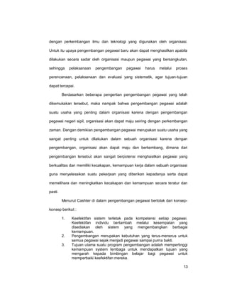 13
dengan perkembangan ilmu dan teknologi yang digunakan oleh organisasi.
Untuk itu upaya pengembangan pegawai baru akan dapat menghasilkan apabila
dilakukan secara sadar oleh organisasi maupun pegawai yang bersangkutan,
sehingga pelaksanaan pengembangan pegawai harus melalui proses
perencanaan, pelaksanaan dan evaluasi yang sistematik, agar tujuan-tujuan
dapat tercapai.
Berdasarkan beberapa pengertian pengembangan pegawai yang telah
dikemukakan tersebut, maka nampak bahwa pengembangan pegawai adalah
suatu usaha yang penting dalam organisasi karena dengan pengembangan
pegawai negeri sipil, organisasi akan dapat maju seiring dengan perkembangan
zaman. Dengan demikian pengembangan pegawai merupakan suatu usaha yang
sangat penting untuk dilakukan dalam sebuah organisasi karena dengan
pengembangan, organisasi akan dapat maju dan berkembang, dimana dari
pengembangan tersebut akan sangat berpotensi menghasilkan pegawai yang
berkualitas dan memiliki kecakapan, kemampuan kerja dalam sebuah organisasi
guna menyelesaikan suatu pekerjaan yang diberikan kepadanya serta dapat
memelihara dan meningkatkan kecakapan dan kemampuan secara teratur dan
pasti.
Menurut Cashter di dalam pengembangan pegawai bertolak dari konsep-
konsep berikut :
1. Keefektifan sistem terletak pada kompetensi setiap pegawai.
Keefektifan individu bertambah melalui kesempatan yang
disediakan oleh sistem yang mengembangkan berbagai
kemampuan.
2. Pengembangan merupakan kebutuhan yang terus-menerus untuk
semua pegawai sejak menjadi pegawai sampai purna bakti.
3. Tujuan utama suatu program pengembangan adalah mempertinggi
kemampuan system lembaga untuk mendapatkan tujuan yang
mengarah kepada bimbingan belajar bagi pegawai untuk
memperbaiki keefektifan mereka.
 