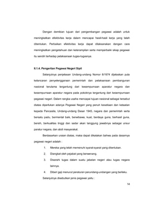 14
Dengan demikian tujuan dari pengembangan pegawai adalah untuk
meningkatkan efektivitas kerja dalam mencapai hasil-hasil kerja yang telah
ditentukan. Perbaikan efektivitas kerja dapat dilaksanakan dengan cara
meningkatkan pengetahuan dan keterampilan serta memperbaiki sikap pegawai
itu sendiri terhadap pelaksanaan tugas-tugasnya.
II.1.4. Pengertian Pegawai Negeri Sipil
Selanjutnya penjelasan Undang-undang Nomor 8/1974 dijelaskan pula
kelancaran penyelenggaraan pemerintah dan pelaksanaan pembangunan
nasional terutama tergantung dari kesempurnaan aparatur negara dan
kesempurnaan aparatur negara pada pokoknya tergantung dari kesempurnaan
pegawai negeri. Dalam rangka usaha mencapai tujuan nasional sebagai tersebut
diatas diperlukan adanya Pegawai Negeri yang penuh kesetiaan dan ketaatan
kepada Pancasila, Undang-undang Dasar 1945, negara dan pemerintah serta
bersatu padu, bermental baik, berwibawa, kuat, berdaya guna, berhasil guna,
bersih, berkualitas tinggi dan sadar akan tanggung jawabnya sebagai unsur
paratur negara, dan abdi masyarakat.
Berdasarkan uraian diatas, maka dapat dikatakan bahwa pada dasarnya
pegawai negeri adalah :
1. Mereka yang telah memenuhi syarat-syarat yang ditentukan.
2. Diangkat oleh pejabat yang berwenang.
3. Diserahi tugas dalam suatu jabatan negeri atau tugas negara
lainnya.
4. Diberi gaji menurut peraturan perundang-undangan yang berlaku.
Selanjutnya disebutkan jenis pegawai yaitu :
 