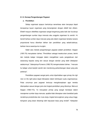 16
II.1.5. Konsep Pengembangan Pegawai
a. Pendidikan
Setiap organisasi apapun bentuknya senantiasa akan berupaya dapat
tercapainya tujuan organisasi yang bersangkutan dengan efektif dan efisien.
Efektif maupun efektifitas organisasi sangat tergantung pada baik dan buruknya
pengembangan sumber daya manusia atau anggota organisasi itu sendiri. Ini
berarti bahwa sumber daya manusia yang ada dalam organisasi tersebut secara
proporsional harus diberikan latihan dan pendidikan yang sebaik-baiknya,
bahkan harus sesempurna mungkin.
Salah satu metode pengembangan pegawai adalah pendidikan. Siagian
(1991:79) menyatakan bahwa :”Pendidikan sebagai keseluruhan proses, teknik
dan metode belajar mengajar dalam mengalihkan suatu pengetahuan dari
seseorang kepada orang lain sesuai dengan standar yang telah ditetapkan
sebelumnya”. Selanjutnya Purwono (1982:76) mengemukakan bahwa : “manusia
itu belajar untuk berpikir sendiri dan mendorong perkembangan dasar yang ada
padanya”.
Pendidikan pegawai sangat perlu untuk diperhatikan agar prinsip the righ
man on the right place dapat diterapkan dalam kehidupan suatu organisasinya.
Pada umumnya para pegawai tentunya mengaharapkaan agar mereka
ditempatkan sesuai dengan jenis dan tingkat pendidikan yang diikutinya. Menurut
Siagian (1994:173), ”ini merupakan prinsip yang sangat mendasar dalam
manajemen sumber daya manusia, apabila tidak diterapkan akan berakibat pada
rendahnya produktivitas dan mutu kerja, tingkat kemungkinan yang cukup tinggi,
keinginan yang besar dibarengi oleh kepuasan kerja yang rendah”. Ketepatan
 