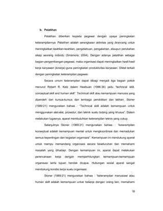 18
b. Pelatihan
Pelatihan diberikan kepada pegawai dengan upaya peningkatan
keterampilannya. Pelatihan adalah serangkaian aktivitas yang dirancang untuk
meningkatkan keahlian-keahlian, pengetahuan, pengalaman, ataupun perubahan
sikap seorang individu (Sinamora, 2004). Dengan adanya pelatihan sebagai
bagian pengembangan pegawai, maka organisasi dapat meningkatkan hasil-hasil
kerja karyawan (kinerja) guna peningkatan produktivitas karyawan. Diklat terkait
dengan peningkatan keterampilan pegawai.
Secara umum keterampilan dapat dibagi menjadi tiga bagian pokok
menurut Robert R. Katz dalam Hasibuan (1996:34) yaitu “technical skill,
conceptual skill and human skill”. Technical skill atau kemampuan manusia yang
diperoleh dari kursus-kursus dari lembaga pendidikan dan latihan. Stoner
(1989:21) menguraikan bahwa : “Technical skill adalah kemampuan untuk
menggunakan alat-alat, prosedur, dan teknik suatu bidang yang khusus”. Dalam
melakukan tugasnya, aparat membutuhkan keterampilan teknis yang cukup.
Selanjutnya Stoner (1989:21) menguraikan bahwa : “keterampilan
konseptual adalah kemampuan mental untuk mengkoordinasi dan memadukan
semua kepentingan dan kegiatan organisasi”. Kemampuan ini mendukung aparat
untuk mampu memandang organisasi secara keseluruhan dan memahami
masalah yang dihadapi. Dengan kemampuan ini, aparat dapat melakukan
perencanaan kerja dengan memperhitungkan kemampuan-kemampuan
organisasi serta tujuan hendak dicapai. Hubungan sosial aparat sangat
mendukung kondisi kerja suatu organisasi.
Stoner (1989:21) menguraikan bahwa : “keterampilan manusiawi atau
human skill adalah kemampuan untuk bekerja dengan orang lain, memahami
 