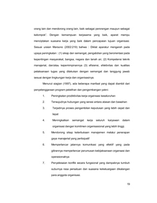 19
orang lain dan mendorong orang lain, baik sebagai perorangan maupun sebagai
kelompok”. Dengan kemampuan kerjasama yang baik, aparat mampu
menciptakan suasana kerja yang baik dalam pencapaian tujuan organisasi.
Sesuai uraian Marsono (2002:219) bahwa : Diklat aparatur mengarah pada
upaya peningkatan : (1) sikap dan semangat, pengabdian yang berorientasi pada
kepentingan masyarakat, bangsa, negara dan tanah air, (2) Kompetensi teknik
manajerial, dan/atau kepemimpinannya (3) efisiensi, efektivitas dan kualitas
pelaksanaan tugas yang dilakukan dengan semangat dan tanggung jawab
sesuai dengan lingkungan kerja dan organisasinya.
Menurut siagian (1997), ada beberapa manfaat yang dapat diambil dari
penyelenggaraan program pelatihan dan pengembangan yakni:
1. Peningkatan prodiktivitas kerja organisasi keseluruhan
2. Terwujudnya hubungan yang serasi antara atasan dan bawahan
3. Terjadinya proses pengambilan keputusan yang lebih cepat dan
tepat
4. Meningkatkan semangat kerja seluruh karyawan dalam
organisasi dengan komitmen organisasional yang lebih tinggi.
5. Mendorong sikap keterbukaan manajemen melalui penerapan
gaya manajerial yang pertisipatif
6. Memperlancar jalannya komunikasi yang efektif yang pada
gilirannya memperlancar perumusan kebijaksanaan organsasi dan
operasionalnya
7. Penyelesaian konflik secara fungsional yang dampaknya tumbuh
suburnya rasa persatuan dan suasana kekeluargaan dikalangan
para anggota organisasi.
 