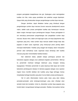 2
program peningkatan kesejahteraan dan gizi. Sedangkan untuk meningkatkan
kualitas non fisik, maka upaya pendidikan dan pelatihan sangat diperlukan.
Upaya inilah yang dimaksudkan dengan pengembangan sumber daya manusia.
Dengan demikian, dapat dikatakan bahwa yang dimaksud dengan
pengembangan sumber daya manusia (human resources development) secara
makro, adalah suatu proses peningkatan kualitas atau kemampuan manusia
dalam rangka mencapai tujuan pembangunan bangsa. Proses peningkatan di
sini mencakup perencanaan pengembangan dan pengelolaan sumber daya
manusia. Secara mikro, dalam arti lingkungan suatu unit kerja (departemen atau
organisasi yang lain), maka sumber daya manusia adalah tenaga kerja atau
pegawai di dalam suatu organisasi, yang mempunyai peran penting dalam
mencapai keberhasilan. Fasilitas yang canggih dan lengkap, belum merupakan
jaminan akan berhasilnya suatu organisasi tanpa diimbangi oleh kualitas
manusia yang akan memanfaatkan fasilitas tersebut.
Dari statement diatas, jelaslah betapa pentingnya peranan dan
kedudukan pegawai sebagai unsur pelaksana kegiatan pemerintahan. Olehnya
itu pemerintah membuat berbagai ketentuan yang mengatur tentang
kepegawaian. Perhatian pemerintah ini pada dasarnya tidak lepas dari kondisi
kebutuhan pembangunan dewasa ini diamana pegawai sebagai unsur aparatur
negara harus memiliki dedikasi dan kualitas yang tinggi sehingga mampu
menghadapi berbagai kesulitan yang akan muncul dalam proses pembangunan.
Hal ini perlu dikemukakan karena pada masa yang akan datang
persoalan-persoalan serta tantangan-tantangan yang akan dihadapi akan
semakin berat dan kompleks. Untuk itu, dibutuhkan sumber daya pegawai yang
handal dalam mengantisipasi berbagai persoalan. Realitas menunjukkan bahwa
 
