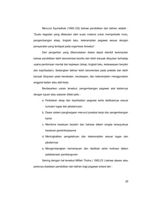 20
Menurut Syuhadhak (1995:125) bahwa pendidikan dan latihan adalah :
”Suatu kegiatan yang dilakukan oleh suatu instansi untuk memperbaiki mutu,
pengembangan sikap, tingkah laku, keterampilan pegawai sesuai dengan
persyaratan yang terdapat pada organisasi tersebut”.
Dari pengertian yang dikemukakan diatas dapat diambil kesimpulan
bahwa pendidikan lebih berorientasi teoritis dan lebih banyak ditujukan terhadap
usaha pembinaan mental dan kejiwaan (sikap, tingkah laku, kedewasaan berpikir
dan kepribadian). Sedangkan latihan lebih berorientasi pada praktek dan lebih
banyak ditujukan pada kecekatan, kecakapan, dan keterampilan menggunakan
anggota badan atau alat kerja.
Berdasarkan uraian tersebut, pengembangan pegawai ada kaitannya
dengan tujuan atau sasaran diklat yaitu :
a. Perbaikan sikap dan kepribadian pegawai serta dedikasinya sesuai
tuntutan tugas dan jabatannyan.
b. Dasar sistem penghargaan menurut prestasi kerja dan pengembangan
karier.
c. Membina kesatuan berpikir dan bahasa dalam rangka terwujudnya
kesatuan gerak/kerjasama
d. Meningkatkan pengetahuan dan keterampilan sesuai tugas dan
jabatannya
e. Mengembangkan kemampuan dan dedikasi serta motivasi dalam
pelaksanaan pembangunan
Seiring dengan hal tersebut Miftah Thoha ( 1983:23 ) bahwa alasan atau
perlunya diadakan pendidikan dan latihan bagi pegawai antara lain :
 