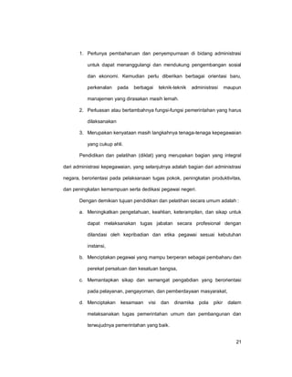 21
1. Perlunya pembaharuan dan penyempurnaan di bidang administrasi
untuk dapat menanggulangi dan mendukung pengembangan sosial
dan ekonomi. Kemudian perlu diberikan berbagai orientasi baru,
perkenalan pada berbagai teknik-teknik administrasi maupun
manajemen yang dirasakan masih lemah.
2. Perluasan atau bertambahnya fungsi-fungsi pemerintahan yang harus
dilaksanakan
3. Merupakan kenyataan masih langkahnya tenaga-tenaga kepegawaian
yang cukup ahli.
Pendidikan dan pelatihan (diklat) yang merupakan bagian yang integral
dari administrasi kepegawaian, yang selanjutnya adalah bagian dari administrasi
negara, berorientasi pada pelaksanaan tugas pokok, peningkatan produktivitas,
dan peningkatan kemampuan serta dedikasi pegawai negeri.
Dengan demikian tujuan pendidikan dan pelatihan secara umum adalah :
a. Meningkatkan pengetahuan, keahlian, keterampilan, dan sikap untuk
dapat melaksanakan tugas jabatan secara profesional dengan
dilandasi oleh kepribadian dan etika pegawai sesuai kebutuhan
instansi,
b. Menciptakan pegawai yang mampu berperan sebagai pembaharu dan
perekat persatuan dan kesatuan bangsa,
c. Memantapkan sikap dan semangat pengabdian yang berorientasi
pada pelayanan, pengayoman, dan pemberdayaan masyarakat,
d. Menciptakan kesamaan visi dan dinamika pola pikir dalam
melaksanakan tugas pemerintahan umum dan pembangunan dan
terwujudnya pemerintahan yang baik.
 