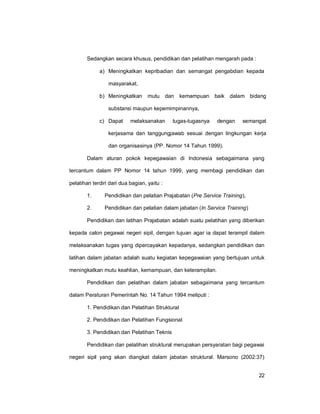 22
Sedangkan secara khusus, pendidikan dan pelatihan mengarah pada :
a) Meningkatkan kepribadian dan semangat pengabdian kepada
masyarakat,
b) Meningkatkan mutu dan kemampuan baik dalam bidang
substansi maupun kepemimpinannya,
c) Dapat melaksanakan tugas-tugasnya dengan semangat
kerjasama dan tanggungjawab sesuai dengan lingkungan kerja
dan organisasinya (PP. Nomor 14 Tahun 1999).
Dalam aturan pokok kepegawaian di Indonesia sebagaimana yang
tercantum dalam PP Nomor 14 tahun 1999, yang membagi pendidikan dan
pelatihan terdiri dari dua bagian, yaitu :
1. Pendidikan dan pelatian Prajabatan (Pre Service Training),
2. Pendidikan dan pelatian dalam jabatan (In Service Training)
Pendidikan dan latihan Prajabatan adalah suatu pelatihan yang diberikan
kepada calon pegawai negeri sipil, dengan tujuan agar ia dapat terampil dalam
melaksanakan tugas yang dipercayakan kepadanya, sedangkan pendidikan dan
latihan dalam jabatan adalah suatu kegiatan kepegawaian yang bertujuan untuk
meningkatkan mutu keahlian, kemampuan, dan keterampilan.
Pendidikan dan pelatihan dalam jabatan sebagaimana yang tercantum
dalam Peraturan Pemerintah No. 14 Tahun 1994 meliputi :
1. Pendidikan dan Pelatihan Struktural
2. Pendidikan dan Pelatihan Fungsional
3. Pendidikan dan Pelatihan Teknis
Pendidikan dan pelatihan struktural merupakan persyaratan bagi pegawai
negeri sipil yang akan diangkat dalam jabatan struktural. Marsono (2002:37)
 