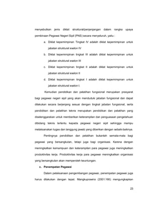 23
menyebutkan jenis diklat struktural/penjenjangan dalam rangka upaya
pembinaan Pegawai Negeri Sipil (PNS) secara menyeluruh, yaitu :
a. Diklat kepemimpinan Tingkat IV adalah diklat kepemimpinan untuk
jabatan struktural eselon IV
b. Diklat kepemimpinan tingkat III adalah diklat kepemimpinan untuk
jabatan struktural eselon III
c. Diklat kepemimpinan tingkat II adalah diklat kepemimpinan untuk
jabatan struktural eselon II
d. Diklat kepemimpinan tingkat I adalah diklat kepemimpinan untuk
jabatan struktural eselon I.
Kemudian pendidikan dan pelatihan fungsional merupakan prasyarat
bagi pegawai negeri sipil yang akan menduduki jabatan fungsional dan dapat
dilakukan secara berjenjang sesuai dengan tingkat jabatan fungsional, serta
pendidikan dan pelatihan teknis merupakan pendidikan dan pelatihan yang
diselenggarakan untuk memberikan keterampilan dan penguasaan pengetahuan
dibidang teknis tertentu kepada pegawai negeri sipil sehingga mampu
melaksanakan tugas dan tanggung jawab yang diberikan dengan sebaik-baiknya.
Pentingnya pendidikan dan pelatihan bukanlah semata-mata bagi
pegawai yang bersangkutan, tetapi juga bagi organisasi. Karena dengan
meningkatkan kemampuan dan keterampilan para pegawai juga meningkatkan
produktivitas kerja. Produktivitas kerja para pegawai meningkatkan organisasi
yang bersangkutan akan memperoleh keuntungan.
c. Penempatan Pegawai
Dalam pelaksanaan pengembangan pegawai, penempatan pegawai juga
harus dilakukan dengan tepat. Mangkuprawira (2001:166) mengungkapkan
 