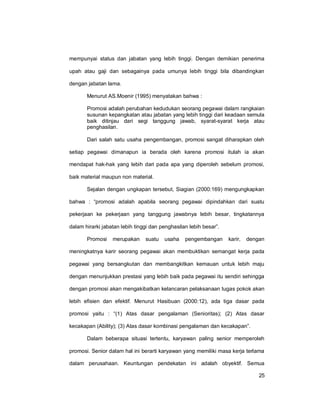 25
mempunyai status dan jabatan yang lebih tinggi. Dengan demikian penerima
upah atau gaji dan sebagainya pada umunya lebih tinggi bila dibandingkan
dengan jabatan lama.
Menurut AS.Moenir (1995) menyatakan bahwa :
Promosi adalah perubahan kedudukan seorang pegawai dalam rangkaian
susunan kepangkatan atau jabatan yang lebih tinggi dari keadaan semula
baik ditinjau dari segi tanggung jawab, syarat-syarat kerja atau
penghasilan.
Dari salah satu usaha pengembangan, promosi sangat diharapkan oleh
setiap pegawai dimanapun ia berada oleh karena promosi itulah ia akan
mendapat hak-hak yang lebih dari pada apa yang diperoleh sebelum promosi,
baik material maupun non material.
Sejalan dengan ungkapan tersebut, Siagian (2000:169) mengungkapkan
bahwa : “promosi adalah apabila seorang pegawai dipindahkan dari suatu
pekerjaan ke pekerjaan yang tanggung jawabnya lebih besar, tingkatannya
dalam hirarki jabatan lebih tinggi dan penghasilan lebih besar”.
Promosi merupakan suatu usaha pengembangan karir, dengan
meningkatnya karir seorang pegawai akan membuktikan semangat kerja pada
pegawai yang bersangkutan dan membangkitkan kemauan untuk lebih maju
dengan menunjukkan prestasi yang lebih baik pada pegawai itu sendiri sehingga
dengan promosi akan mengakibatkan kelancaran pelaksanaan tugas pokok akan
lebih efisien dan efektif. Menurut Hasibuan (2000:12), ada tiga dasar pada
promosi yaitu : “(1) Atas dasar pengalaman (Senioritas); (2) Atas dasar
kecakapan (Ability); (3) Atas dasar kombinasi pengalaman dan kecakapan”.
Dalam beberapa situasi tertentu, karyawan paling senior memperoleh
promosi. Senior dalam hal ini berarti karyawan yang memiliki masa kerja terlama
dalam perusahaan. Keuntungan pendekatan ini adalah obyektif. Semua
 