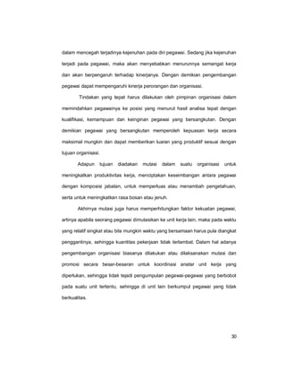 30
dalam mencegah terjadinya kejenuhan pada diri pegawai. Sedang jika kejenuhan
terjadi pada pegawai, maka akan menyebabkan menurunnya semangat kerja
dan akan berpengaruh terhadap kinerjanya. Dengan demikian pengembangan
pegawai dapat mempengaruhi kinerja perorangan dan organisasi.
Tindakan yang tepat harus dilakukan oleh pimpinan organisasi dalam
memindahkan pegawainya ke posisi yang menurut hasil analisa tepat dengan
kualifikasi, kemampuan dan keinginan pegawai yang bersangkutan. Dengan
demikian pegawai yang bersangkutan memperoleh kepuasan kerja secara
maksimal mungkin dan dapat memberikan luaran yang produktif sesuai dengan
tujuan organisasi.
Adapun tujuan diadakan mutasi dalam suatu organisasi untuk
meningkatkan produktivitas kerja, menciptakan keseimbangan antara pegawai
dengan komposisi jabatan, untuk memperluas atau menambah pengetahuan,
serta untuk meningkatkan rasa bosan atau jenuh.
Akhirnya mutasi juga harus memperhitungkan faktor kekuatan pegawai,
artinya apabila seorang pegawai dimutasikan ke unit kerja lain, maka pada waktu
yang relatif singkat atau bila mungkin waktu yang bersamaan harus pula diangkat
penggantinya, sehingga kuantitas pekerjaan tidak terlambat. Dalam hal adanya
pengembangan organisasi biasanya dilakukan atau dilaksanakan mutasi dan
promosi secara besar-besaran untuk koordinasi anatar unit kerja yang
diperlukan, sehingga tidak tejadi pengumpulan pegawai-pegawai yang berbobot
pada suatu unit tertentu, sehingga di unit lain berkumpul pegawai yang tidak
berkualitas.
 