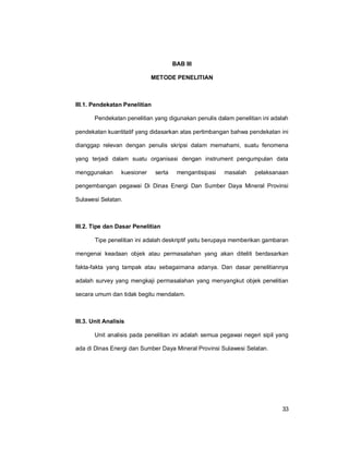 33
BAB III
METODE PENELITIAN
III.1. Pendekatan Penelitian
Pendekatan penelitian yang digunakan penulis dalam penelitian ini adalah
pendekatan kuantitatif yang didasarkan atas pertimbangan bahwa pendekatan ini
dianggap relevan dengan penulis skripsi dalam memahami, suatu fenomena
yang terjadi dalam suatu organisasi dengan instrument pengumpulan data
menggunakan kuesioner serta mengantisipasi masalah pelaksanaan
pengembangan pegawai Di Dinas Energi Dan Sumber Daya Mineral Provinsi
Sulawesi Selatan.
III.2. Tipe dan Dasar Penelitian
Tipe penelitian ini adalah deskriptif yaitu berupaya memberikan gambaran
mengenai keadaan objek atau permasalahan yang akan diteliti berdasarkan
fakta-fakta yang tampak atau sebagaimana adanya. Dan dasar penelitiannya
adalah survey yang mengkaji permasalahan yang menyangkut objek penelitian
secara umum dan tidak begitu mendalam.
III.3. Unit Analisis
Unit analisis pada penelitian ini adalah semua pegawai negeri sipil yang
ada di Dinas Energi dan Sumber Daya Mineral Provinsi Sulawesi Selatan.
 