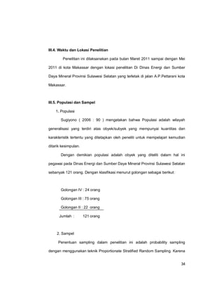 34
III.4. Waktu dan Lokasi Penelitian
Penelitian ini dilaksanakan pada bulan Maret 2011 sampai dengan Mei
2011 di kota Makassar dengan lokasi penelitian Di Dinas Energi dan Sumber
Daya Mineral Provinsi Sulawesi Selatan yang terletak di jalan A.P.Pettarani kota
Makassar.
III.5. Populasi dan Sampel
1. Populasi
Sugiyono ( 2006 : 90 ) mengatakan bahwa Populasi adalah wilayah
generalisasi yang terdiri atas obyek/subyek yang mempunyai kuantitas dan
karakteristik tertentu yang ditetapkan oleh peneliti untuk mempelajari kemudian
ditarik kesimpulan.
Dengan demikian populasi adalah obyek yang diteliti dalam hal ini
pegawai pada Dinas Energi dan Sumber Daya Mineral Provinsi Sulawesi Selatan
sebanyak 121 orang. Dengan klasifikasi menurut golongan sebagai berikut:
Golongan IV : 24 orang
Golongan III : 75 orang
Golongan II : 22 orang
Jumlah : 121 orang
2. Sampel
Penentuan sampling dalam penelitian ini adalah probability sampling
dengan menggunakan teknik Proportionate Stratified Random Sampling. Karena
 