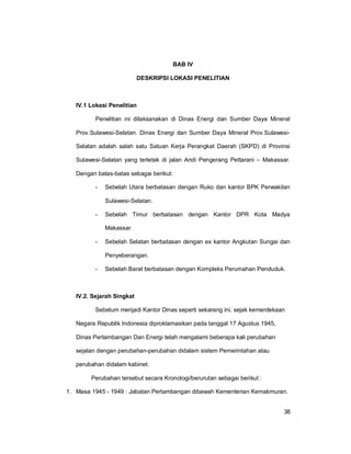 38
BAB IV
DESKRIPSI LOKASI PENELITIAN
IV.1 Lokasi Penelitian
Penelitian ini dilaksanakan di Dinas Energi dan Sumber Daya Mineral
Prov.Sulawesi-Selatan. Dinas Energi dan Sumber Daya Mineral Prov.Sulawesi-
Selatan adalah salah satu Satuan Kerja Perangkat Daerah (SKPD) di Provinsi
Sulawesi-Selatan yang terletak di jalan Andi Pengerang Pettarani – Makassar.
Dengan batas-batas sebagai berikut:
- Sebelah Utara berbatasan dengan Ruko dan kantor BPK Perwakilan
Sulawesi-Selatan.
- Sebelah Timur berbatasan dengan Kantor DPR Kota Madya
Makassar.
- Sebelah Selatan berbatasan dengan ex kantor Angkutan Sungai dan
Penyeberangan.
- Sebelah Barat berbatasan dengan Kompleks Perumahan Penduduk.
IV.2. Sejarah Singkat
Sebelum menjadi Kantor Dinas seperti sekarang ini, sejak kemerdekaan
Negara Republik Indonesia diproklamasikan pada tanggal 17 Agustus 1945,
Dinas Pertambangan Dan Energi telah mengalami beberapa kali perubahan
sejalan dengan perubahan-perubahan didalam sistem Pemerintahan atau
perubahan didalam kabinet.
Perubahan tersebut secara Kronologi/berurutan sebagai berikut :
1. Masa 1945 - 1949 : Jabatan Pertambangan dibawah Kementerian Kemakmuran.
 