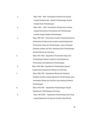 39
2. Masa 1949 - 1950 : Kementerian Kemakmuran dirubah
menjadi Perekonomian. Jawatan Pertambangan dirubah
menjadi Dinas Pertambangan.
3. Masa 1950 – 1955 : Kementerian Perekonomian dirubah
menjadi Kementerian Perindustrian dan Pertambangan
kembali menjadi Jawatan Pertambangan.
4. Masa 1955-1961 : Kementerian dirubah menjadi Departemen
Kementerian Perekonomian berubah menjadi Departemen
Perindustrian dasar dan Pertambangan, yang membawahi
beberapa Jawatan dan Biro, diantaranya Biro Pertambangan
dan Biro Minyak dan Gas Bumi.
5. Masa 1961-1964 : Departemen Perindustrian Dasar dan
Pertambangan dipecah menjadi 2( dua) Departemen
Perindustrian dan Departemen Pertambangan.
6. Masa 1964-1966 : Departemen Pertambangan dipecah
menjadi 2(dua) Departemen Minyak dan Gas Bumi.
7. Masa 1966-1978 : Departemen Minyak dan Gas Bumi
disatukan kembali menjadi Departemen Pertambangan yang
membawahi Minyak dan Gas Bumi dan direktorat Jenderal
Pertambangan.
8. Masa 1978-1997 : Departemen Pertambangan menjadi
Departemen Pertambangan dan Energi
9. Masa 1997-2008 : Departemen Pertambangan dan Energi
menjadi Departemen Energi dan Sumber Daya Mineral.
 