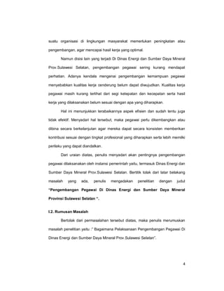 4
suatu organisasi di lingkungan masyarakat memerlukan peningkatan atau
pengembangan, agar mencapai hasil kerja yang optimal.
Namun disisi lain yang terjadi Di Dinas Energi dan Sumber Daya Mineral
Prov.Sulawesi Selatan, pengembangan pegawai sering kurang mendapat
perhatian. Adanya kendala mengenai pengembangan kemampuan pegawai
menyebabkan kualitas kerja cenderung belum dapat diwujudkan. Kualitas kerja
pegawai masih kurang terlihat dari segi ketepatan dan kecepatan serta hasil
kerja yang dilaksanakan belum sesuai dengan apa yang diharapkan.
Hal ini menunjukkan terabaikannya aspek efisien dan sudah tentu juga
tidak efektif. Menyadari hal tersebut, maka pegawai perlu dikembangkan atau
dibina secara berkelanjutan agar mereka dapat secara konsisten memberikan
kontribusi sesuai dengan tingkat profesional yang diharapkan serta lebih memilki
perilaku yang dapat diandalkan.
Dari uraian diatas, penulis menyadari akan pentingnya pengembangan
pegawai dilaksanakan oleh instansi pemerintah yaitu, termasuk Dinas Energi dan
Sumber Daya Mineral Prov.Sulawesi Selatan. Bertitik tolak dari latar belakang
masalah yang ada, penulis mengadakan penelitian dengan judul
“Pengembangan Pegawai Di Dinas Energi dan Sumber Daya Mineral
Provinsi Sulawesi Selatan “.
I.2. Rumusan Masalah
Bertolak dari permasalahan tersebut diatas, maka penulis merumuskan
masalah penelitian yaitu :” Bagaimana Pelaksanaan Pengembangan Pegawai Di
Dinas Energi dan Sumber Daya Mineral Prov.Sulawesi Selatan”.
 