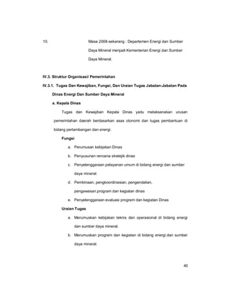 40
10. Masa 2008-sekarang : Departemen Energi dan Sumber
Daya Mineral menjadi Kementerian Energi dan Sumber
Daya Mineral.
IV.3. Struktur Organisasi/ Pemerintahan
IV.3.1. Tugas Dan Kewajiban, Fungsi, Dan Uraian Tugas Jabatan-Jabatan Pada
Dinas Energi Dan Sumber Daya Mineral
a. Kepala Dinas
Tugas dan Kewajiban Kepala Dinas yaitu melaksanakan urusan
pemerintahan daerah berdasarkan asas otonomi dan tugas pembantuan di
bidang pertambangan dan energi.
Fungsi
a. Perumusan kebijakan Dinas
b. Penyusunan rencana stratejik dinas
c. Penyelenggaraan pelayanan umum di bidang energi dan sumber
daya mineral.
d. Pembinaan, pengkoordinasian, pengendalian,
pengawasan.program dan kegiatan dinas
e. Penyelenggaraan evaluasi program dan kegiatan Dinas
Uraian Tugas
a. Merumuskan kebijakan teknis dan operasional di bidang energi
dan sumber daya mineral.
b. Merumuskan program dan kegiatan di bidang energi.dan sumber
daya mineral.
 