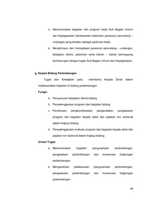 44
a. Merencanakan kegiatan dan program kerja Sub Bagian Umum
dan Kepegawaian berdasarkan ketentuan peraturan perundang –
undangan yang berlaku sebagai pedoman kerja.
b. Menghimpun dan mempelajari peraturan perundang – undangan,
kebijakan teknis, pedoman serta bahan – bahan lainnyayang
berhubungan dengan tugas Sub Bagian Umum dan Kepegawaian.
g. Kepala Bidang Pertambangan
Tugas dan Kewajiban yaitu membantu Kepala Dinas dalam
melaksanakan kegiatan di bidang pertambangan
Fungsi
a. Penyusunan kebijakan teknis bidang
b. Penyelenggaraan program dan kegiatan bidang
c. Pembinaan, pengkoordinasian, pengendalian, pengawasan
program dan kegiatan kepala seksi dan pejabat non stuktural
dalam lingkup bidang
d. Penyelenggaraan evaluasi program dan kegiatan kepala seksi dan
pejabat non stuktural dalam lingkup bidang
Uraian Tugas
a. Merencanakan kegiatan pengusahaan pertambangan,
pengawasan pertambangan dan konservasi lingkungan
pertambangan.
b. Mengarahkan pelaksanaan pengusahaan pertambangan,
pengawasan pertambangan dan konservasi lingkungan
pertambangan.
 