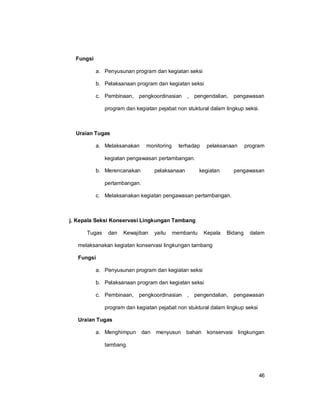46
Fungsi
a. Penyusunan program dan kegiatan seksi
b. Pelaksanaan program dan kegiatan seksi
c. Pembinaan, pengkoordinasian , pengendalian, pengawasan
program dan kegiatan pejabat non stuktural dalam lingkup seksi.
Uraian Tugas
a. Melaksanakan monitoring terhadap pelaksanaan program
kegiatan pengawasan pertambangan.
b. Merencanakan pelaksanaan kegiatan pengawasan
pertambangan.
c. Melaksanakan kegiatan pengawasan pertambangan.
j. Kepala Seksi Konservasi Lingkungan Tambang
Tugas dan Kewajiban yaitu membantu Kepala Bidang dalam
melaksanakan kegiatan konservasi lingkungan tambang
Fungsi
a. Penyusunan program dan kegiatan seksi
b. Pelaksanaan program dan kegiatan seksi
c. Pembinaan, pengkoordinasian , pengendalian, pengawasan
program dan kegiatan pejabat non stuktural dalam lingkup seksi
Uraian Tugas
a. Menghimpun dan menyusun bahan konservasi lingkungan
tambang.
 