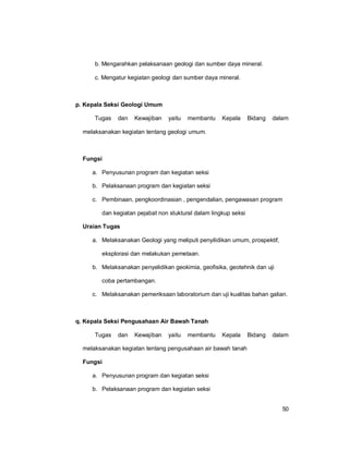 50
b. Mengarahkan pelaksanaan geologi dan sumber daya mineral.
c. Mengatur kegiatan geologi dan sumber daya mineral.
p. Kepala Seksi Geologi Umum
Tugas dan Kewajiban yaitu membantu Kepala Bidang dalam
melaksanakan kegiatan tentang geologi umum.
Fungsi
a. Penyusunan program dan kegiatan seksi
b. Pelaksanaan program dan kegiatan seksi
c. Pembinaan, pengkoordinasian , pengendalian, pengawasan program
dan kegiatan pejabat non stuktural dalam lingkup seksi
Uraian Tugas
a. Melaksanakan Geologi yang meliputi penyilidikan umum, prospektif,
eksplorasi dan melakukan pemetaan.
b. Melaksanakan penyelidikan geokimia, geofisika, geotehnik dan uji
coba pertambangan.
c. Melaksanakan pemeriksaan laboratorium dan uji kualitas bahan galian.
q. Kepala Seksi Pengusahaan Air Bawah Tanah
Tugas dan Kewajiban yaitu membantu Kepala Bidang dalam
melaksanakan kegiatan tentang pengusahaan air bawah tanah
Fungsi
a. Penyusunan program dan kegiatan seksi
b. Pelaksanaan program dan kegiatan seksi
 