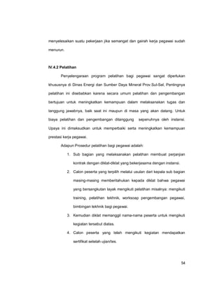 54
menyelesaikan suatu pekerjaan jika semangat dan gairah kerja pegawai sudah
menurun.
IV.4.2 Pelatihan
Penyelengaraan program pelatihan bagi pegawai sangat diperlukan
khususnya di Dinas Energi dan Sumber Daya Mineral Prov.Sul-Sel, Pentingnya
pelatihan ini disebabkan karena secara umum pelatihan dan pengembangan
bertujuan untuk meningkatkan kemampuan dalam melaksanakan tugas dan
tanggung jawabnya, baik saat ini maupun di masa yang akan datang. Untuk
biaya pelatihan dan pengembangan ditanggung sepenuhnya oleh instansi.
Upaya ini dimaksudkan untuk memperbaiki serta meningkatkan kemampuan
prestasi kerja pegawai.
Adapun Prosedur pelatihan bagi pegawai adalah:
1. Sub bagian yang melaksanakan pelatihan membuat perjanjian
kontrak dengan diklat-diklat yang bekerjasama dengan instansi.
2. Calon peserta yang terpilih melalui usulan dari kepala sub bagian
masing-masing memberitahukan kepada diklat bahwa pegawai
yang bersangkutan layak mengikuti pelatihan misalnya: mengikuti
training, pelatihan tekhnik, worksoap pengembangan pegawai,
bimbingan tekhnik bagi pegawai.
3. Kemudian diklat memanggil nama-nama peserta untuk mengikuti
kegiatan tersebut diatas.
4. Calon peserta yang telah mengikuti kegiatan mendapatkan
sertifikat setelah ujian/tes.
 