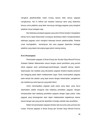 56
mengikuti pelatihan/diklat masih kurang karena tidak semua pegawai
mengikutinya. Hal ini terlihat dari keadaan besarnya dana yang disalurkan
khusus untuk pelatihan yang tidak mencukupi sehingga pegawai yang mengikuti
pelatihan hanya sebagian saja.
Dari beberapa pendapat pegawai yang ada di Dinas tersebut mengatakan
bahwa hal itu tejadi dikarenakan kurangnya dana/biaya dalam mengikutsertakan
beberapa pegawai untuk mengikuti beberapa bentuk pelatihan/diklat. Padahal
untuk meningkatkan kemampuan dari para pegawai diperlukan berbagai
pelatihan yang dapat menunjang tugas pokok masing-masing.
IV.4.3 Penempatan
Penempatan pegawai di Dinas Energi dan Sumber Daya Mineral Provinsi
Sulawesi Selatan dilaksanakan sesuai dengan syarat pendidikan yang pernah
diikuti pegawai serta pertimbangan-pertimbangan subyektif lainnya seperti,
kepercayaan dan loyalitas yang ditunjukkan pegawai tersebut kepada pimpinan
dan tanggung jawab dalam melaksanakan tugas. Serta menempatkan pegawai
pada tempat dan jabatan yang tepat sesuai dengan keterampilan, pengalaman
dan keahliannya serta kejuruan yang telah diikuti.
Untuk menempatkan pegawai pada posisi yang tepat, yang harus
diperhatikan adalah mengenai latar belakang pendidikan pegawai. Dengan
menyesuaikan latar belakang pendidikan pegawai dengan tugas pokok, maka
pegawai yang bersangkutan akan dapat melaksanakan kegiatannya karena
sesuai dengan apa yang pernah diperloleh di bangku sekolah atau pendidikan.
Dalam hal penempatan pegawai tersebut ada dua jenis yaitu promosi dan
mutasi. Promosi pegawai di Dinas Energi dan Sumber Daya Mineral Provinsi
 