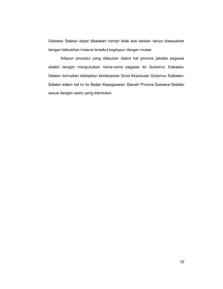 57
Sulawesi Selatan dapat dikatakan hampir tidak ada bahkan hanya disesuaikan
dengan kebutuhan instansi tersebut begitupun dengan mutasi.
Adapun prosedur yang dilakukan dalam hal promosi jabatan pegawai
adalah dengan mengusulkan nama-nama pegawai ke Gubernur Sulawesi-
Selatan kemudian ditetapkan berdasarkan Surat Keputusan Gubernur Sulawesi-
Selatan dalam hal ini ke Badan Kepegawaian Daerah Provinsi Sulawesi-Selatan
sesuai dengan waktu yang ditentukan.
 